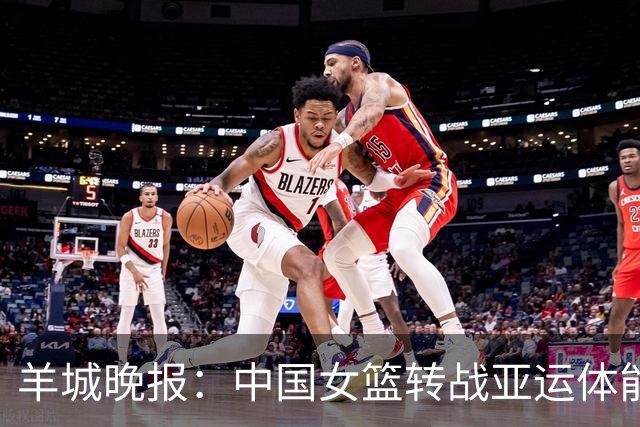 羊城晚报：中国女篮转战亚运体能承压 韩旭离队杨舒予压力更大